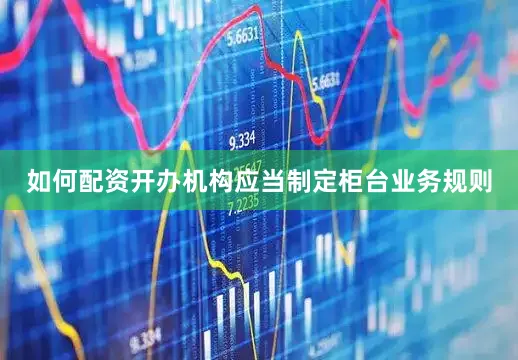 如何配资开办机构应当制定柜台业务规则