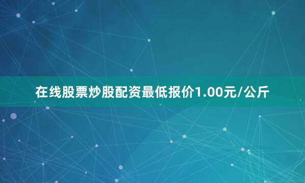 在线股票炒股配资最低报价1.00元/公斤